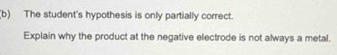 The student's hypothesis is only partially correct. 
Explain why the product at the negative electrode is not always a metal.