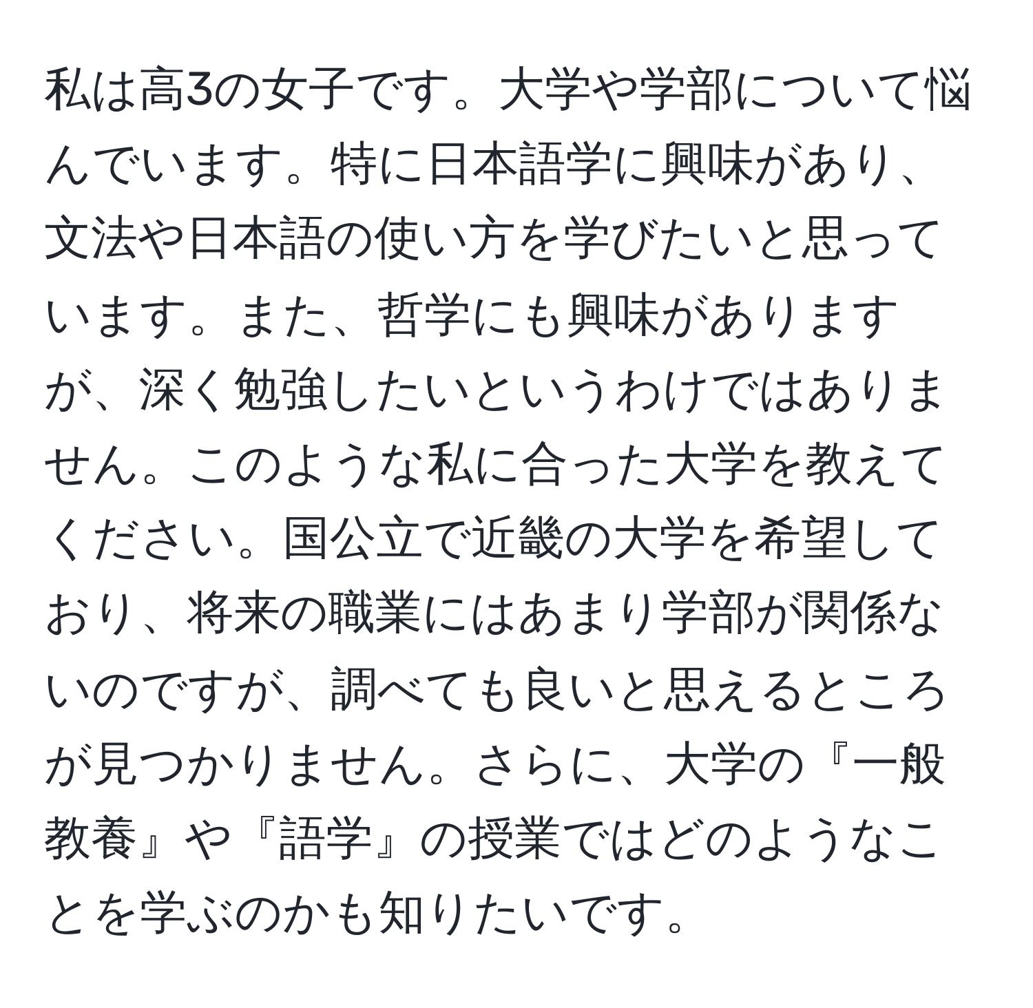 私は高3の女子です。大学や学部について悩んでいます。特に日本語学に興味があり、文法や日本語の使い方を学びたいと思っています。また、哲学にも興味がありますが、深く勉強したいというわけではありません。このような私に合った大学を教えてください。国公立で近畿の大学を希望しており、将来の職業にはあまり学部が関係ないのですが、調べても良いと思えるところが見つかりません。さらに、大学の『一般教養』や『語学』の授業ではどのようなことを学ぶのかも知りたいです。