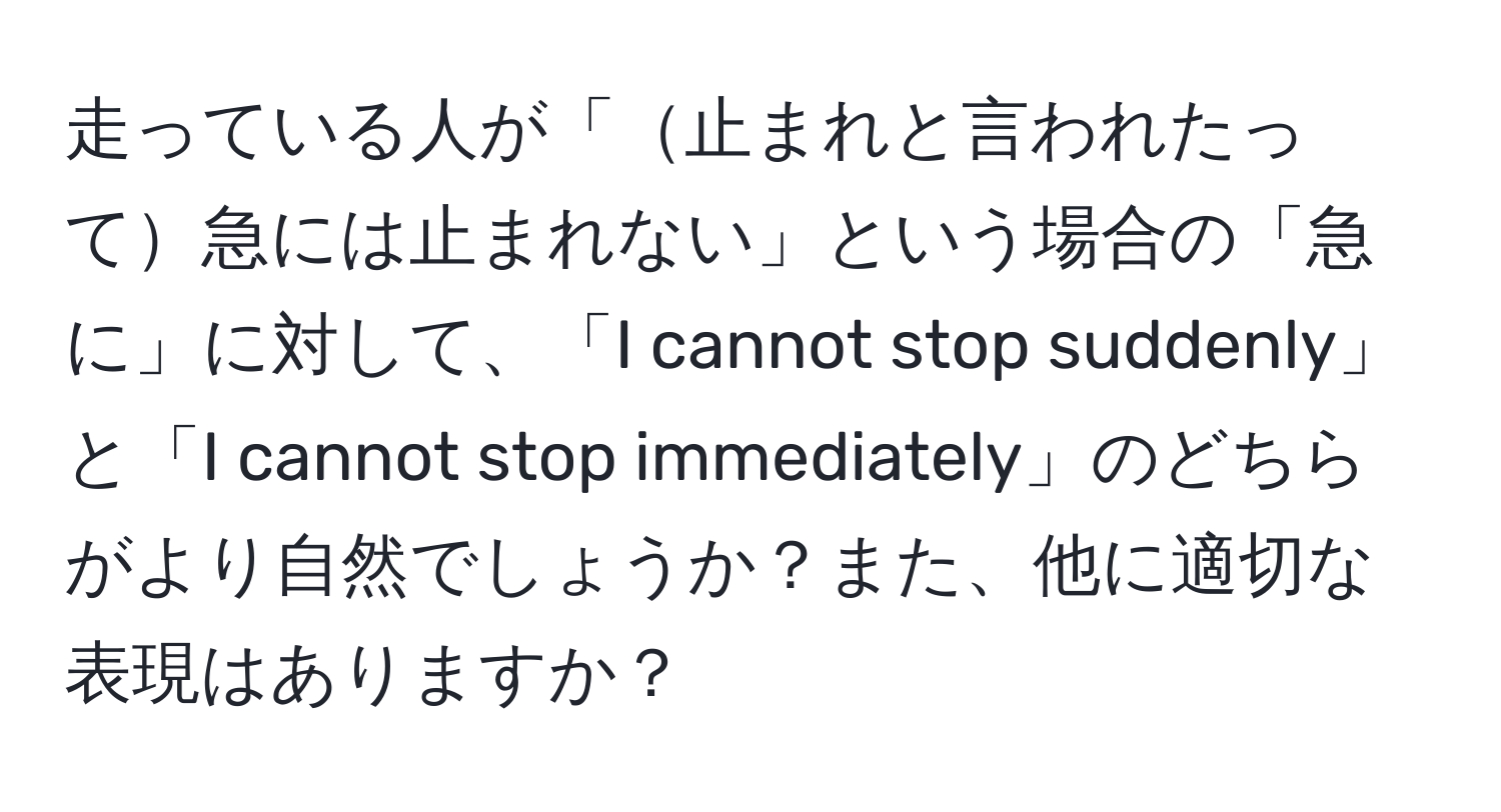 走っている人が「止まれと言われたって急には止まれない」という場合の「急に」に対して、「I cannot stop suddenly」と「I cannot stop immediately」のどちらがより自然でしょうか？また、他に適切な表現はありますか？