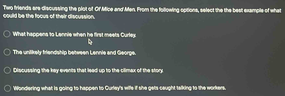 Two friends are discussing the plot of Of Mice and Men. From the following options, select the the best example of what
could be the focus of their discussion.
What happens to Lennie when he first meets Curley.
The unlikely friendship between Lennie and George.
Discussing the key events that lead up to the climax of the story.
Wondering what is going to happen to Curley's wife if she gets caught talking to the workers.