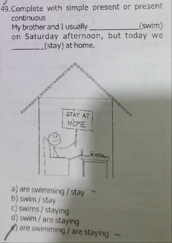 Complete with simple present or present
continuous
My brother and I usually _(swim)
on Saturday afternoon, but today we
_(stay) at home.
a) are swimming / stay
b) swim / stay
c) swims / staying
d) swim / are staying
() are swimming / are staying