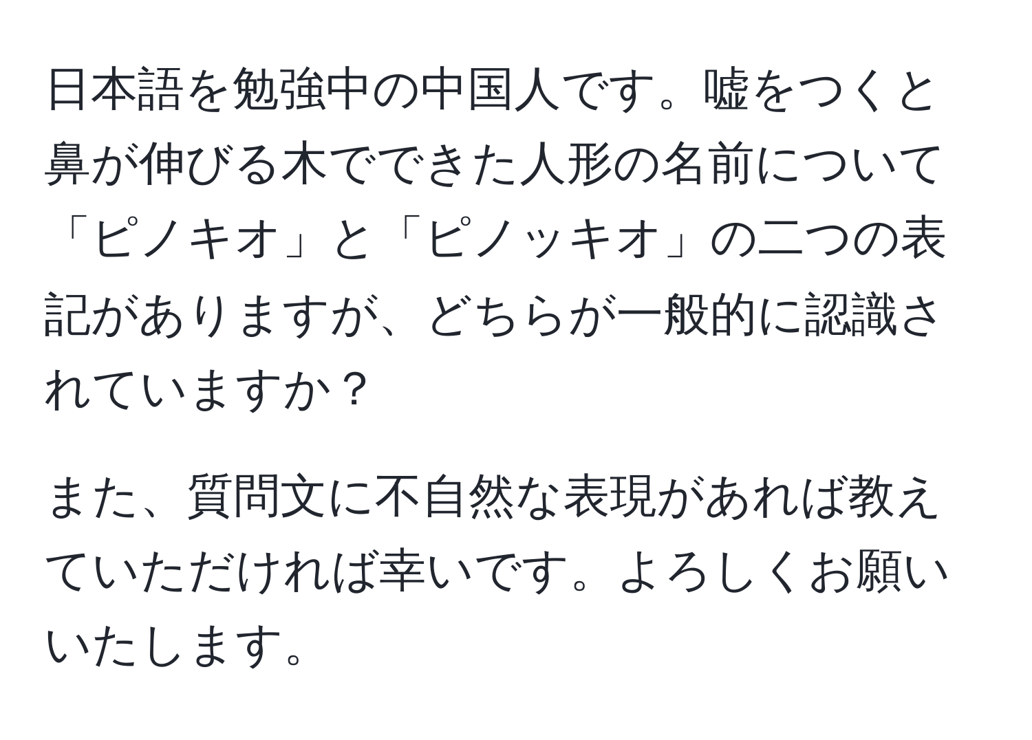 日本語を勉強中の中国人です。嘘をつくと鼻が伸びる木でできた人形の名前について「ピノキオ」と「ピノッキオ」の二つの表記がありますが、どちらが一般的に認識されていますか？

また、質問文に不自然な表現があれば教えていただければ幸いです。よろしくお願いいたします。