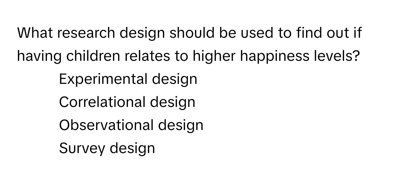 What research design should be used to find out if having children relates to higher happiness levels?

1) Experimental design 
2) Correlational design 
3) Observational design 
4) Survey design