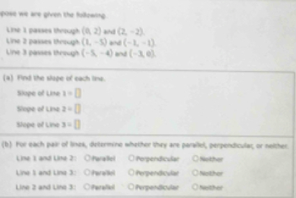 pose we are given the following .
Line 1 passes through (0,2) (2,-2), 
Line 2 passes through (1,-5) and (-1,-1)
Une 3 passes through (-5,-4) and (-3,0)
(4) Find the slape of each lina.
Slope of Line x=□
Sioge of Lina z=□
Slope of Lina 3=[]
(b) For each pair of lines, determino whether they are parallel, perpendicular, or neither.
Line 1 and Line 2: Parallicl Porperdiculan Nother
Line 1 and Line 3: iParaiticl Perpendiculal Nothor
Line 2 and Line 3: Paralic Perpendicular Nother