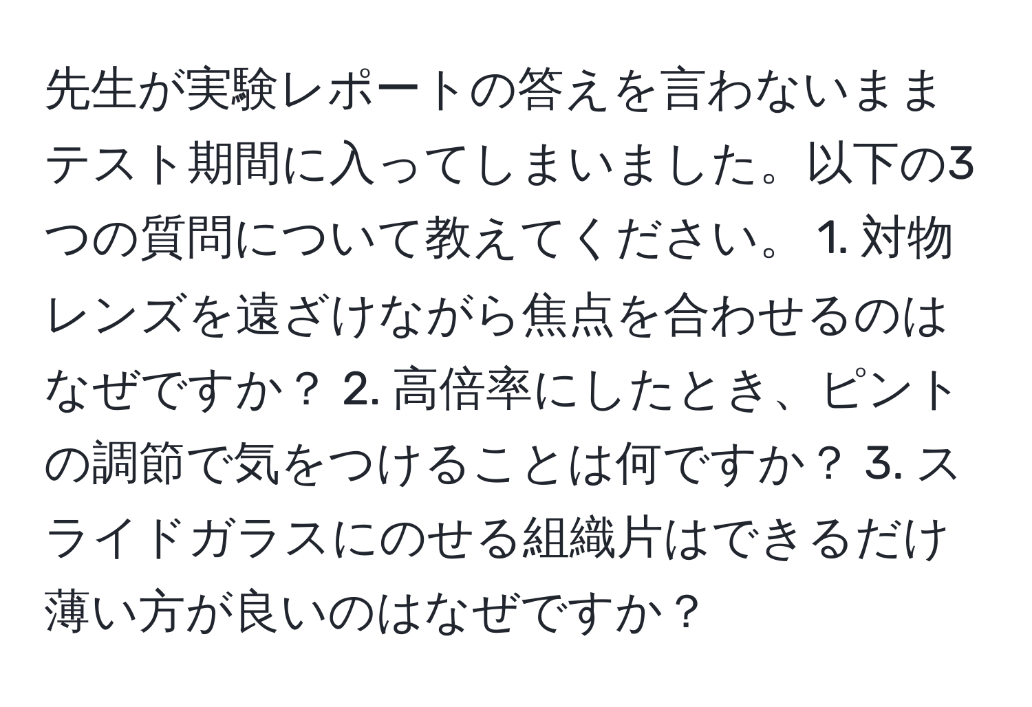 先生が実験レポートの答えを言わないままテスト期間に入ってしまいました。以下の3つの質問について教えてください。 1. 対物レンズを遠ざけながら焦点を合わせるのはなぜですか？ 2. 高倍率にしたとき、ピントの調節で気をつけることは何ですか？ 3. スライドガラスにのせる組織片はできるだけ薄い方が良いのはなぜですか？