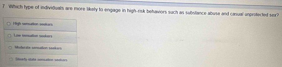 Which type of individuals are more likely to engage in high-risk behaviors such as substance abuse and casual unprotected sex?
High sensation seekers
Low sensation seekers
Moderate sensation seekers
Steady state sensation seekers