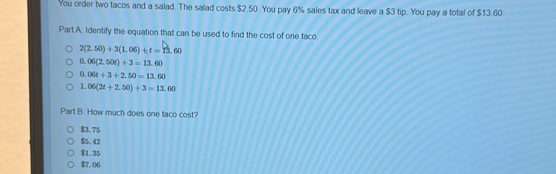 You order two tacos and a salad. The salad costs $2.50. You pay 6% sales tax and leave a $3 tip. You pay a total of $13.60.
Part A: Identify the equation that can be used to find the cost of one taco.
2(2.50)+3(1.06)+t=13.60
0.06(2.50t)+3=13.60
0.06t+3+2.50=13.60
1. 06(2t+2.50)+3=13.60
Part B: How much does one taco cost?
$3.75
$5.42
$1.35
$7.06