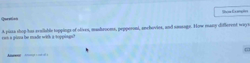 Show Examptes 
Queation 
can a pirza be made with 2 toppings? A pizza shop has available toppings of olives, mashrooms, pepperoni, anchovies, and saasage. How many different ways 
Anawer Acteregt t onh of a