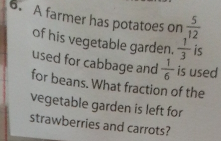 A farmer has potatoes on  5/12 
of his vegetable garden.  1/3  is
used for cabbage and  1/6  is used
for beans. What fraction of the
vegetable garden is left for
strawberries and carrots?