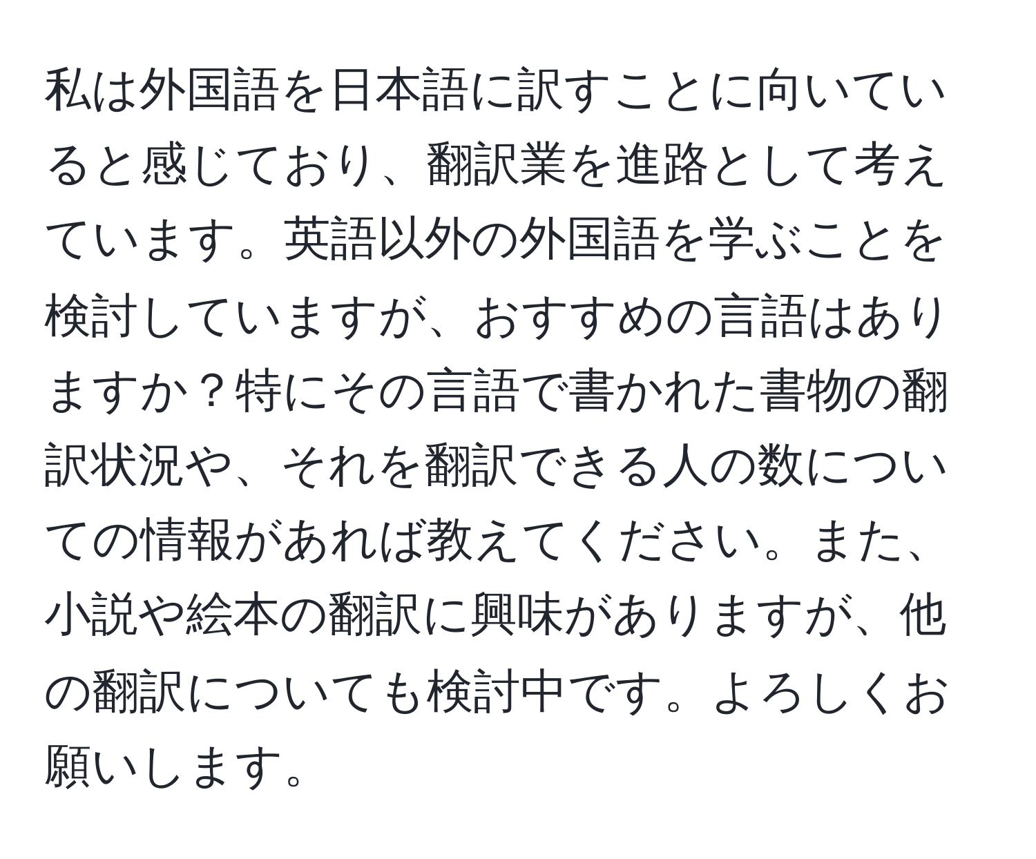 私は外国語を日本語に訳すことに向いていると感じており、翻訳業を進路として考えています。英語以外の外国語を学ぶことを検討していますが、おすすめの言語はありますか？特にその言語で書かれた書物の翻訳状況や、それを翻訳できる人の数についての情報があれば教えてください。また、小説や絵本の翻訳に興味がありますが、他の翻訳についても検討中です。よろしくお願いします。