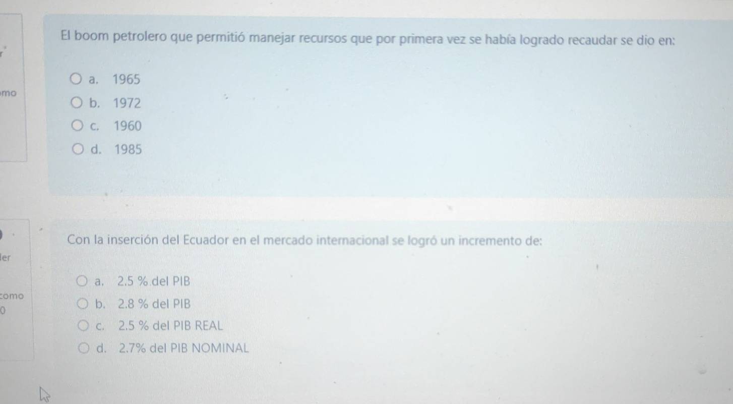 El boom petrolero que permitió manejar recursos que por primera vez se había logrado recaudar se dio en:
a. 1965
mo
b. 1972
c. 1960
d. 1985
Con la inserción del Ecuador en el mercado internacional se logró un incremento de:
er
a. 2.5 %.del PIB
cómo
b. 2.8 % del PIB
c. 2.5 % del PIB REAL
d. 2.7% del PIB NOMINAL