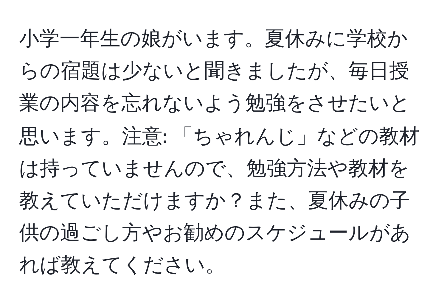 小学一年生の娘がいます。夏休みに学校からの宿題は少ないと聞きましたが、毎日授業の内容を忘れないよう勉強をさせたいと思います。注意: 「ちゃれんじ」などの教材は持っていませんので、勉強方法や教材を教えていただけますか？また、夏休みの子供の過ごし方やお勧めのスケジュールがあれば教えてください。