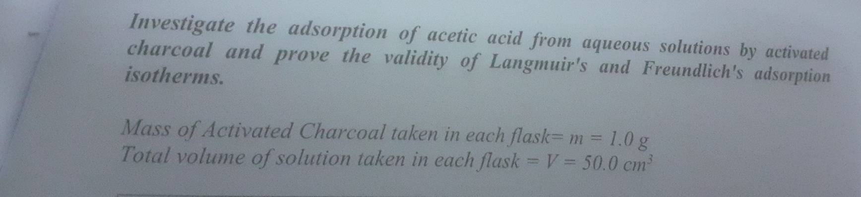 Investigate the adsorption of acetic acid from aqueous solutions by activated 
charcoal and prove the validity of Langmuir's and Freundlich's adsorption 
isotherms. 
Mass of Activated Charcoal taken in each flask =m=1.0g
Total volume of solution taken in each flask =V=50.0cm^3