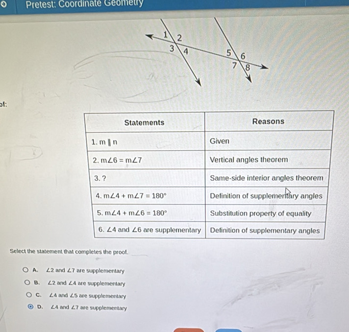 Pretest: Coordinate Geometry
of:
Statements Reasons
1. mparallel n Given
2. m∠ 6=m∠ 7 Vertical angles theorem
3. ? Same-side interior angles theorem
4. m∠ 4+m∠ 7=180° Definition of supplementary angles
5. m∠ 4+m∠ 6=180° Substitution property of equality
6. ∠ 4 and ∠ 6 are supplementary Definition of supplementary angles
Select the statement that completes the proof.
_
A. ∠ 2 and ∠ 7 are supplementary
B. ∠ 2 and ∠ 4 are supplementary
C. ∠ 4 and ∠ 5 are supplementary
D. ∠ 4 and ∠ 7 are supplementary