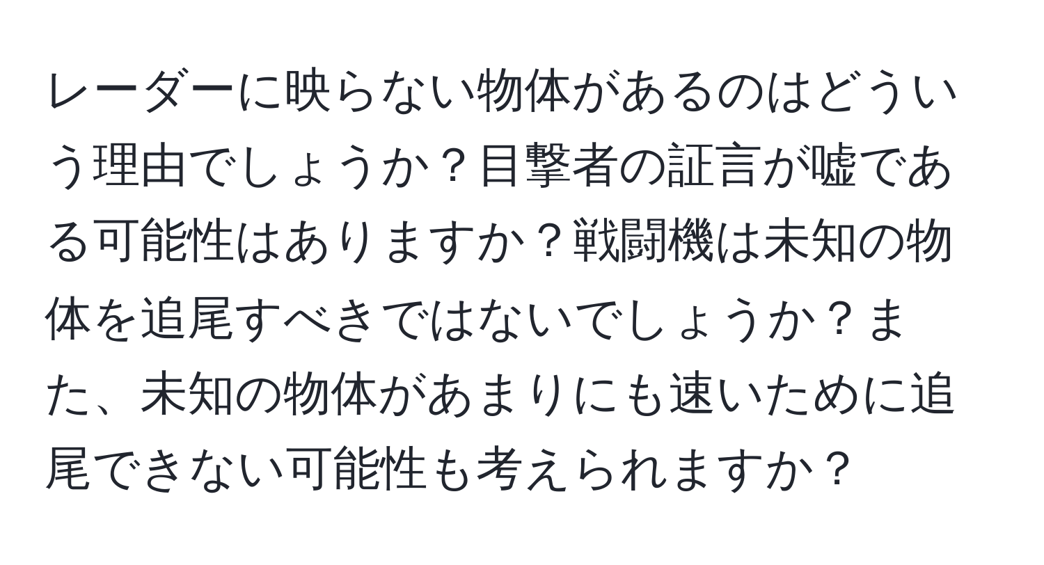 レーダーに映らない物体があるのはどういう理由でしょうか？目撃者の証言が嘘である可能性はありますか？戦闘機は未知の物体を追尾すべきではないでしょうか？また、未知の物体があまりにも速いために追尾できない可能性も考えられますか？