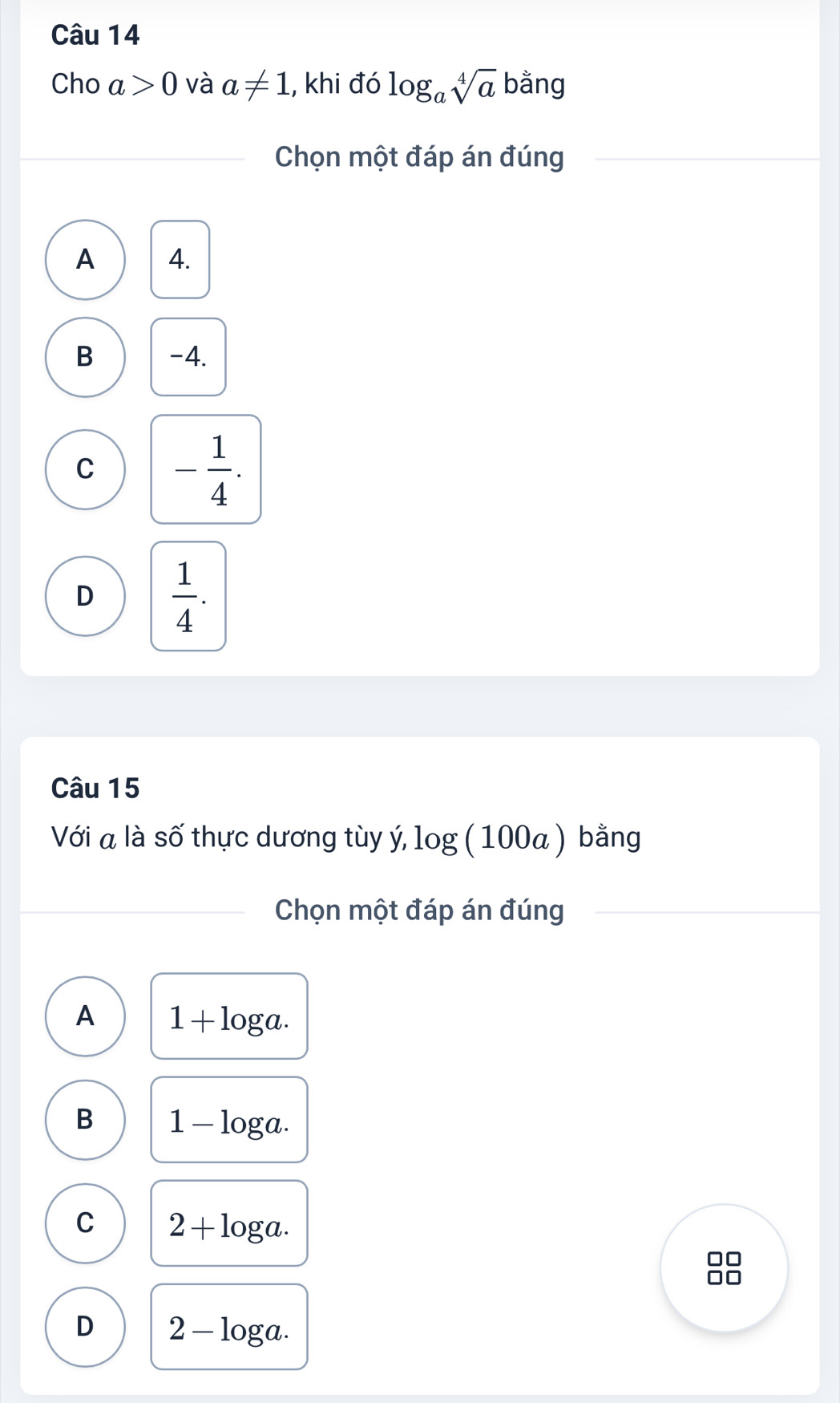 Cho a>0 và a!= 1 , khi đó log _asqrt[4](a) bằng
Chọn một đáp án đúng
A 4.
B -4.
C - 1/4 .
D  1/4 . 
Câu 15
Với a là số thực dương tùy ý, la og100a ) bằng
Chọn một đáp án đúng
A 1+log a.
B 1-log a.
C 2+log a. 
□□
□□
D 2-log a.