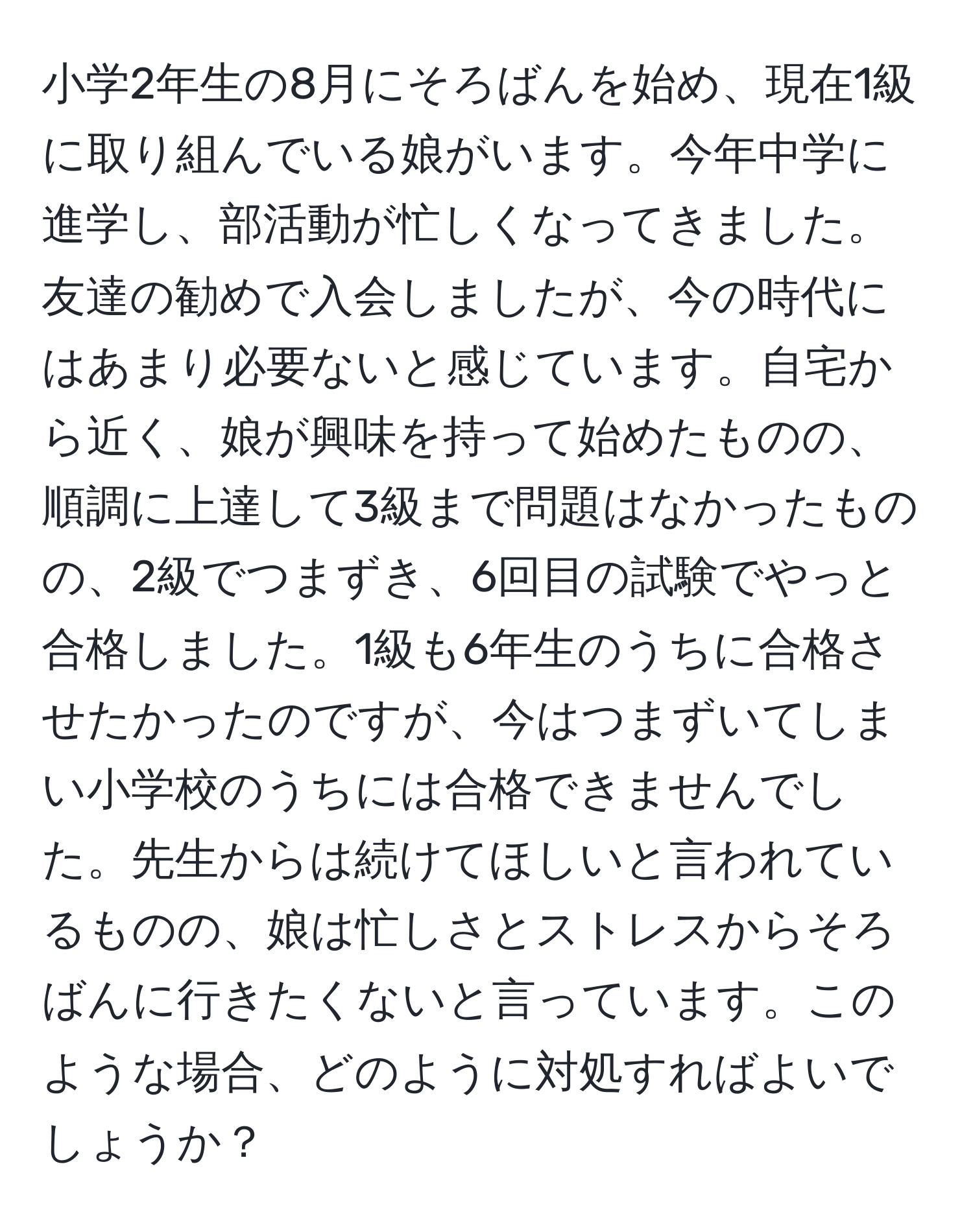 小学2年生の8月にそろばんを始め、現在1級に取り組んでいる娘がいます。今年中学に進学し、部活動が忙しくなってきました。友達の勧めで入会しましたが、今の時代にはあまり必要ないと感じています。自宅から近く、娘が興味を持って始めたものの、順調に上達して3級まで問題はなかったものの、2級でつまずき、6回目の試験でやっと合格しました。1級も6年生のうちに合格させたかったのですが、今はつまずいてしまい小学校のうちには合格できませんでした。先生からは続けてほしいと言われているものの、娘は忙しさとストレスからそろばんに行きたくないと言っています。このような場合、どのように対処すればよいでしょうか？