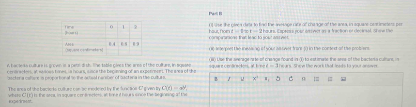 Time (i) Use the given data to find the average rate of change of the area, in square centimeters per
(hours)hour, from t=0 t=2 hours. Express your answer as a fraction or decimal. Show the 
computations that lead to your answer. 
Area 
(square centimeters (ii) Interpret the meaning of your answer from (i) in the context of the problem 
(iii) Use the average rate of change found in (i) to estimate the area of the bacteria culture, in 
A bacteria culture is grown in a petri dish. The table gives the area of the culture, in square square centimeters, at time t=3 hours. Show the work that leads to your answer.
centimeters, at various times, in hours, since the beginning of an experiment. The area of the 
bacteria culture is proportional to the actual number of bacteria in the culture. B I u x^2 x_2 Ω 
The area of the bacteria culture can be modeled by the function C given by C(t)=ab^t, 
where C(t) is the area, in square centimeters, at time £ hours since the beginning of the 
experiment.