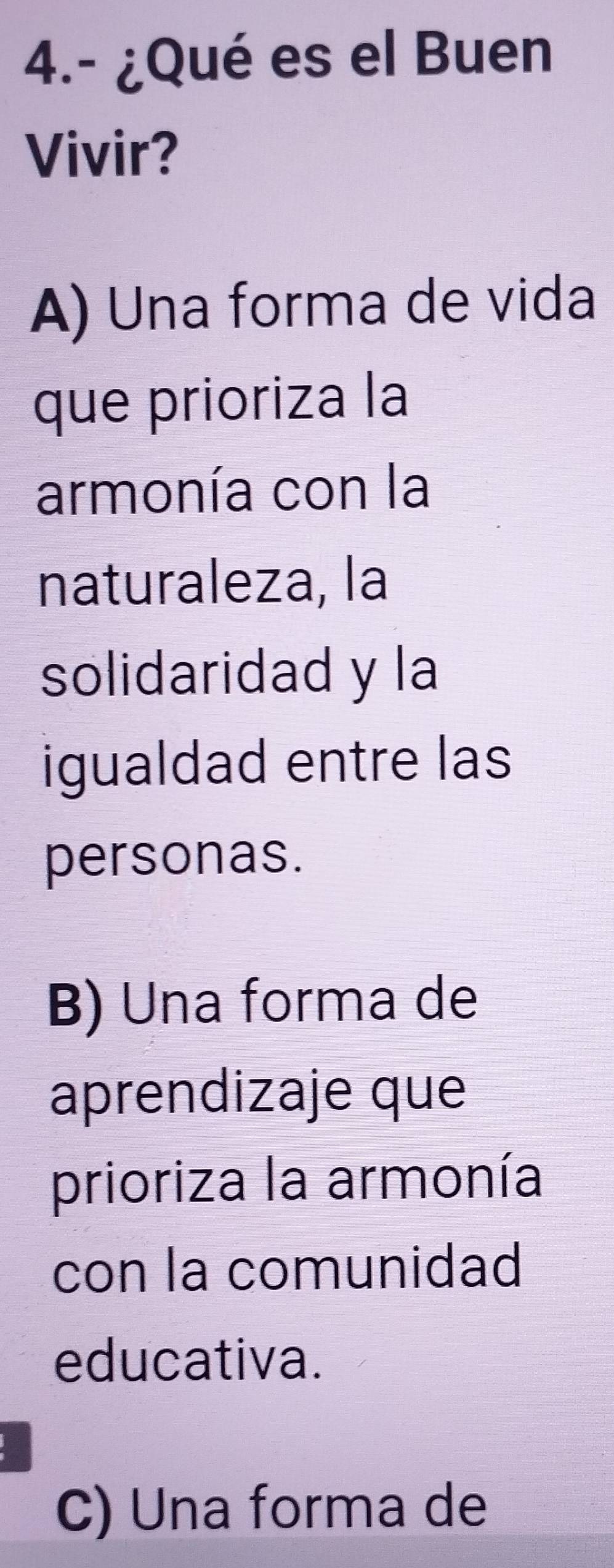 4.- ¿Qué es el Buen
Vivir?
A) Una forma de vida
que prioriza la
armonía con la
naturaleza, la
solidaridad y la
igualdad entre las
personas.
B) Una forma de
aprendizaje que
prioriza la armonía
con la comunidad
educativa.
C) Una forma de