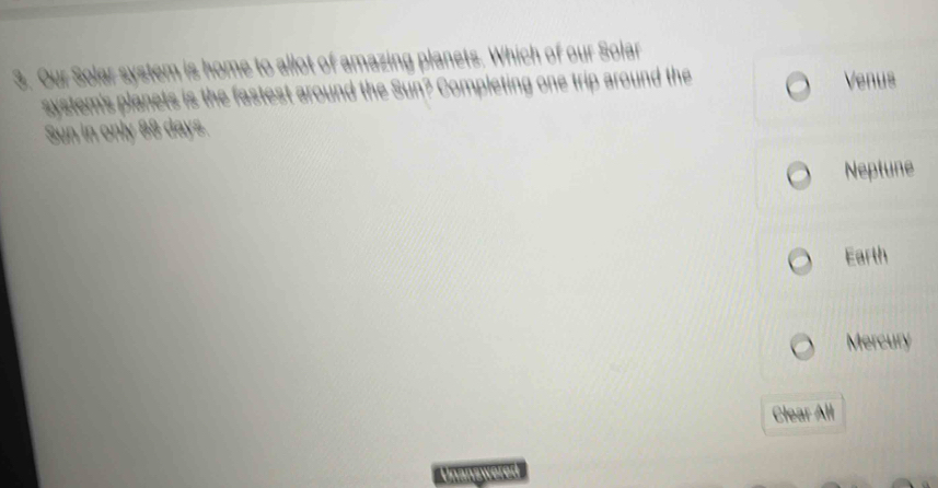Our Solar system is home to allot of amazing planets. Which of our Solar
system's planets is the fastest around the Sun? Completing one trip around the Venus
Sun in only 88 days.
Neptune
Earth
Mercury
Clear All
Unanswerer