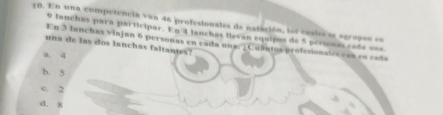 En una competencia van 46 profesionales de natación, los cuales se agrapan en
9 lanchas para participar. En 4 lanchas llevan equipos de 5 personas cada una.
En 3 lanchas viajan 6 personas en cada una. ¿Cuántos profesionales van en cada
una de las dos lanchas faltantes?
a. 4
b. 5
c. 2
d. 8