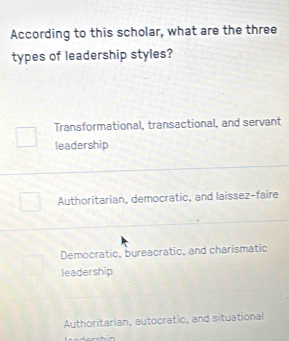 According to this scholar, what are the three
types of leadership styles?
Transformational, transactional, and servant
leadership
Authoritarian, democratic, and laissez-faire
Democratic, bureacratic, and charismatic
leadership
Authoritarian, autocratic, and situational