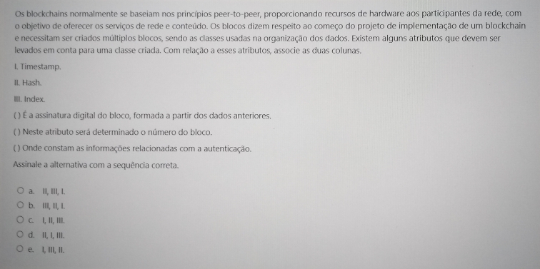 Os blockchains normalmente se baseiam nos princípios peer-to-peer, proporcionando recursos de hardware aos participantes da rede, com
o objetivo de oferecer os serviços de rede e conteúdo. Os blocos dizem respeito ao começo do projeto de implementação de um blockchain
e necessitam ser criados múltiplos blocos, sendo as classes usadas na organização dos dados. Existem alguns atributos que devem ser
levados em conta para uma classe criada. Com relação a esses atributos, associe as duas colunas.
I. Timestamp.
II. Hash.
III. Index.
( ) É a assinatura digital do bloco, formada a partir dos dados anteriores.
( ) Neste atributo será determinado o número do bloco.
( ) Onde constam as informações relacionadas com a autenticação.
Assinale a alternativa com a sequência correta.
a. II, III, I.
b. III, II, I.
c. I, II, III.
d. II, I, III.
e. I, III, II.