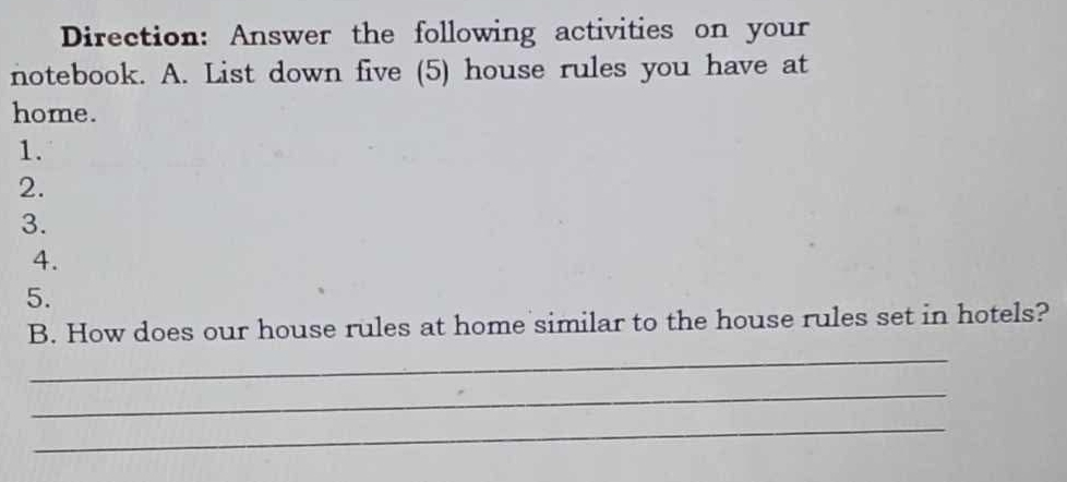 Direction: Answer the following activities on your 
notebook. A. List down five (5) house rules you have at 
home. 
1. 
2. 
3. 
4. 
5. 
B. How does our house rules at home similar to the house rules set in hotels? 
_ 
_ 
_