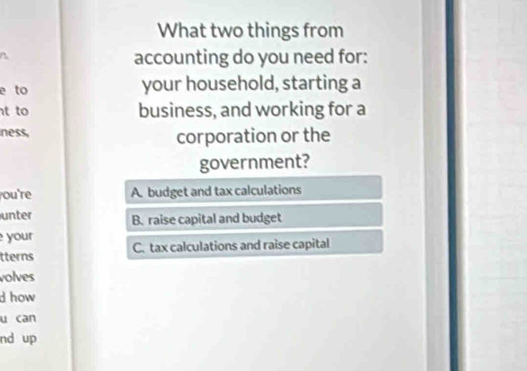 What two things from
accounting do you need for:
e to your household, starting a
t to business, and working for a
ness,
corporation or the
government?
ou're A. budget and tax calculations
unter B. raise capital and budget
your
tterns C. tax calculations and raise capital
volves
d how 
u can
nd up