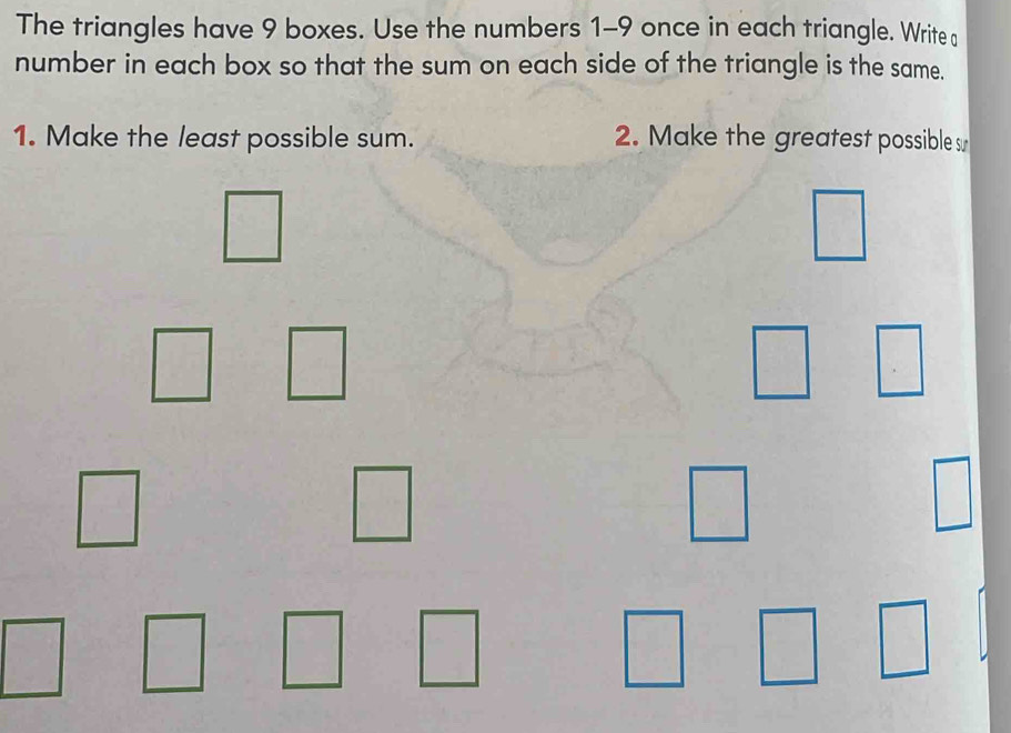 The triangles have 9 boxes. Use the numbers 1-9 once in each triangle. Write a 
number in each box so that the sum on each side of the triangle is the same. 
1. Make the least possible sum. 2. Make the greatest possible s 
□ 