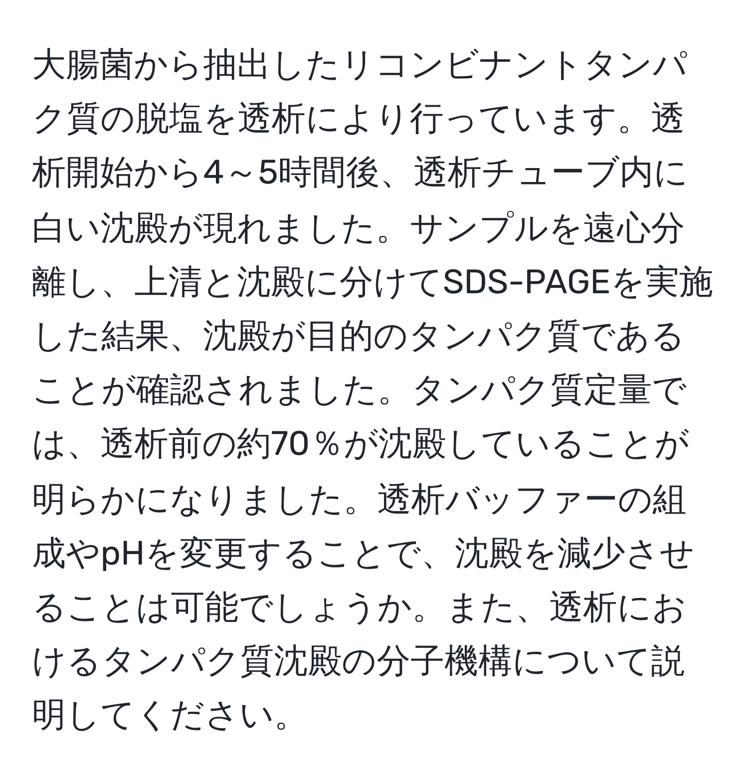 大腸菌から抽出したリコンビナントタンパク質の脱塩を透析により行っています。透析開始から4～5時間後、透析チューブ内に白い沈殿が現れました。サンプルを遠心分離し、上清と沈殿に分けてSDS-PAGEを実施した結果、沈殿が目的のタンパク質であることが確認されました。タンパク質定量では、透析前の約70％が沈殿していることが明らかになりました。透析バッファーの組成やpHを変更することで、沈殿を減少させることは可能でしょうか。また、透析におけるタンパク質沈殿の分子機構について説明してください。