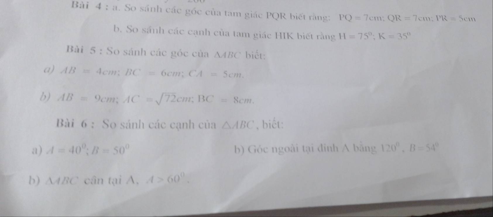 So sánh các góc của tam giác PQR biết rằng: PQ=7cm; QR=7cm; PR=5cm
b. So sánh các cạnh của tam giác HIK biết rằng H=75°; K=35°
Bài 5 : So sánh các góc của △ ABC biết: 
a) AB=4cm; BC=6cm; CA=5cm. 
b) AB=9cm; AC=sqrt(72)cm; BC=8cm. 
Bài 6 : So sánh các cạnh của △ ABC , biết: 
a) A=40°; B=50° b) Góc ngoài tại đinh A bằng 120°, B=54°
b) △ ABC cân tại A, A>60^0.