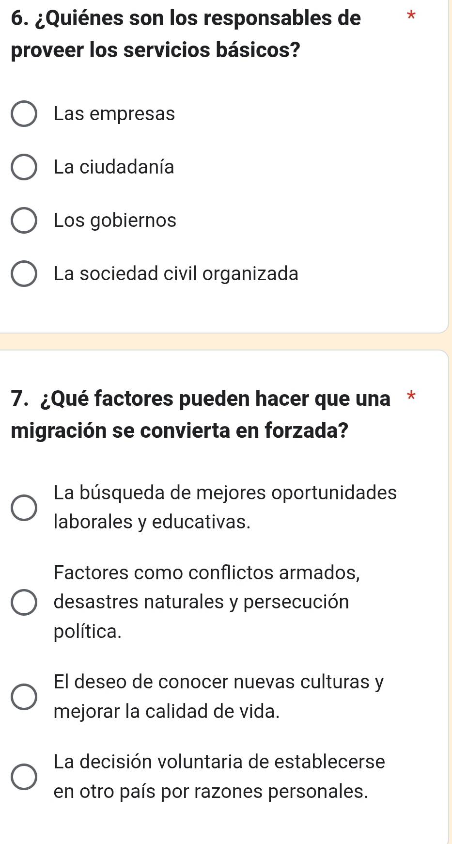 ¿Quiénes son los responsables de *
proveer los servicios básicos?
Las empresas
La ciudadanía
Los gobiernos
La sociedad civil organizada
7. ¿Qué factores pueden hacer que una *
migración se convierta en forzada?
La búsqueda de mejores oportunidades
laborales y educativas.
Factores como conflictos armados,
desastres naturales y persecución
política.
El deseo de conocer nuevas culturas y
mejorar la calidad de vida.
La decisión voluntaria de establecerse
en otro país por razones personales.