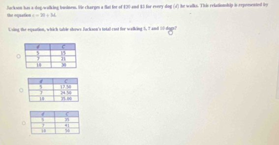 Jackson has a dog-walking business. He charges a flat fee of $20 and $3 for every dog (d) he walks. This relationship is represented by 
the equation c=20+3d
Using the equation, which table shows Jackson's total cost for walking 5, 7 and 10 dogs?