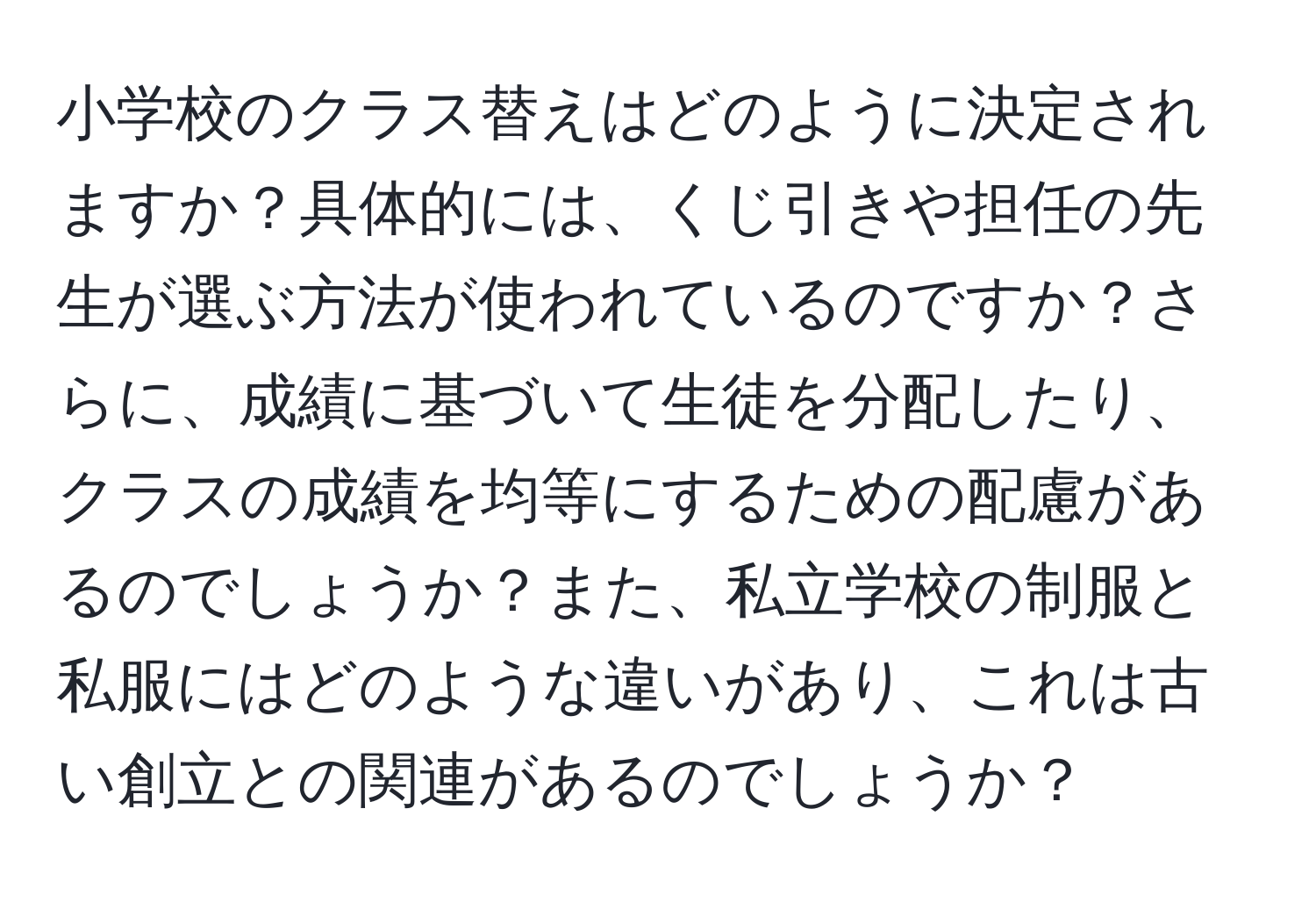 小学校のクラス替えはどのように決定されますか？具体的には、くじ引きや担任の先生が選ぶ方法が使われているのですか？さらに、成績に基づいて生徒を分配したり、クラスの成績を均等にするための配慮があるのでしょうか？また、私立学校の制服と私服にはどのような違いがあり、これは古い創立との関連があるのでしょうか？