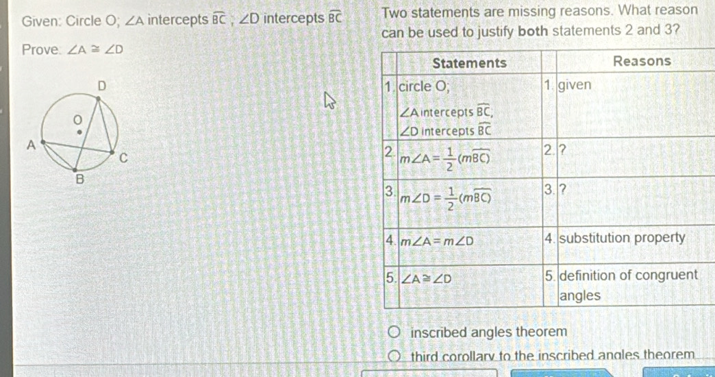 Given: Circle O; ∠ A intercepts widehat BC,∠ D intercepts widehat BC Two statements are missing reasons. What reason
can be used to justify both statements 2 and 3?
Prove: ∠ A≌ ∠ D

inscribed angles theorem
third corollary to the inscribed angles theorem