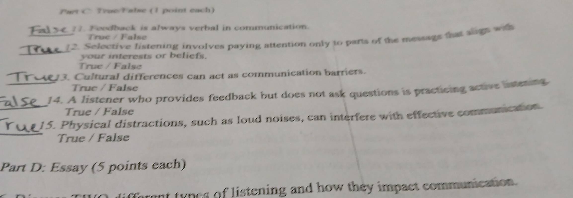 True/T abse (1 point each)
11. Feodback is always verbal in communication.
Truc / False
_
__2. Selective listening involves paying attention only to parts of the message that augs wih
your interests or beliefs.
True / False
3. Cultural differences can act as communication barriers.
Truc / False
_14. A listener who provides feedback but does not ask questions is practicing active istening
True / False
_
_15. Physical distractions, such as loud noises, can interfere with effective communication.
True / False
Part D: Essay (5 points each)
tyn es of listening and how they impact communication.