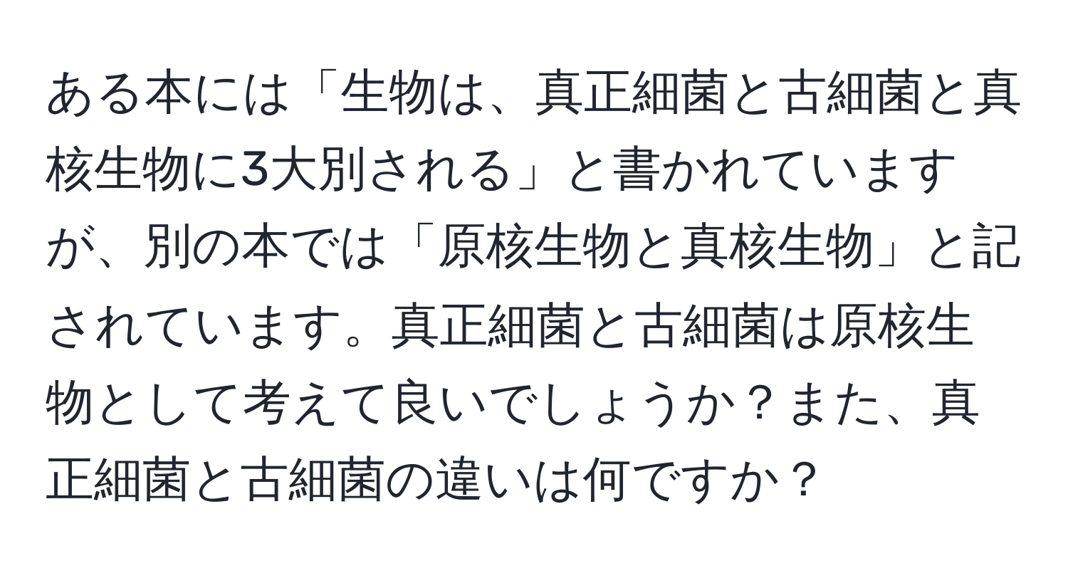 ある本には「生物は、真正細菌と古細菌と真核生物に3大別される」と書かれていますが、別の本では「原核生物と真核生物」と記されています。真正細菌と古細菌は原核生物として考えて良いでしょうか？また、真正細菌と古細菌の違いは何ですか？