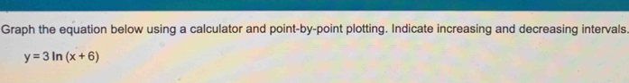 Graph the equation below using a calculator and point-by-point plotting. Indicate increasing and decreasing intervals.
y=3ln (x+6)