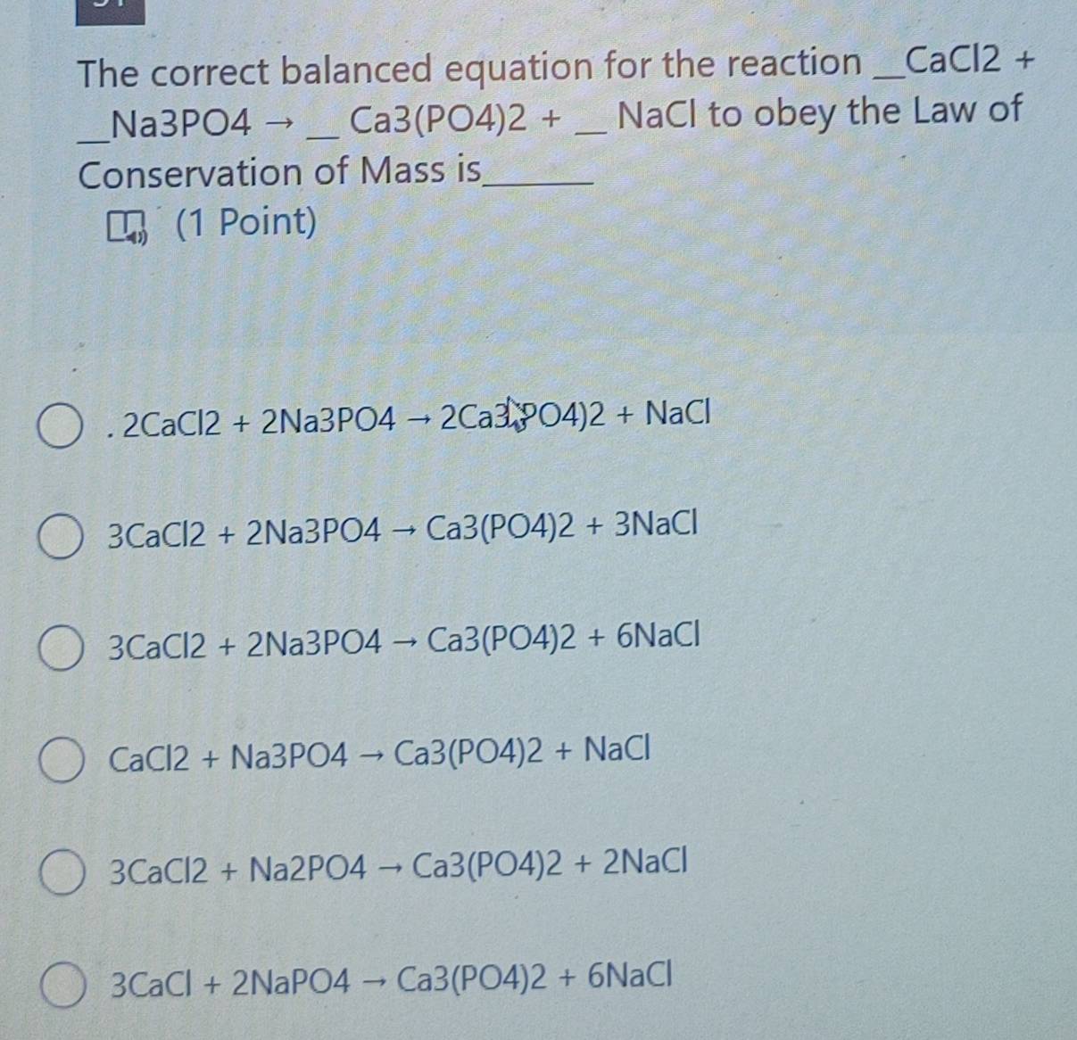 The correct balanced equation for the reaction _ CaCl2 +
_ 
Na3PO4 _  Ca3(PO4)2+ _ NaCl to obey the Law of
Conservation of Mass is_
(1 Point)
. 2CaCl2+2Na3PO4to 2Ca3PO4)2+NaCl
3CaCl2+2Na3PO4to Ca3(PO4)2+3NaCl
3CaCl2+2Na3PO4to Ca3(PO4)2+6NaCl
CaCl2+Na3PO4to Ca3(PO4)2+NaCl
3CaCl2+Na2PO4to Ca3(PO4)2+2NaCl
3CaCl+2NaPO4to Ca3(PO4)2+6NaCl