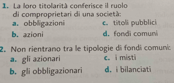 La loro titolarità conferisce il ruolo
di comproprietari di una società:
a. obbligazioni c. titoli pubblici
b. azioni d. fondi comuni
2. Non rientrano tra le tipologie di fondi comuni:
a. gli azionari c. i misti
b. gli obbligazionari d.i bilanciati