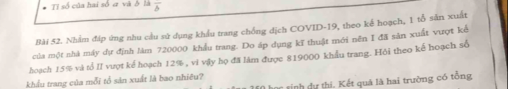 Tỉ số của hai số ā và b là overline b 
Bài 52. Nhằm đáp ứng nhu cầu sử dụng khẩu trang chống dịch COVID-19, theo kế hoạch, 1 tổ sản xuất 
của một nhà máy dự định làm 720000 khẩu trang. Do áp dụng kĩ thuật mới nên I đã sản xuất vượt kế 
hoạch 15% và tổ II vượt kế hoạch 12% , vì vậy họ đã làm được 819000 khẩu trang. Hỏi theo kế hoạch số 
khẩu trang của mỗi tổ sản xuất là bao nhiêu? 
c sinh ự thi. Kết quả là hai trường có tổng