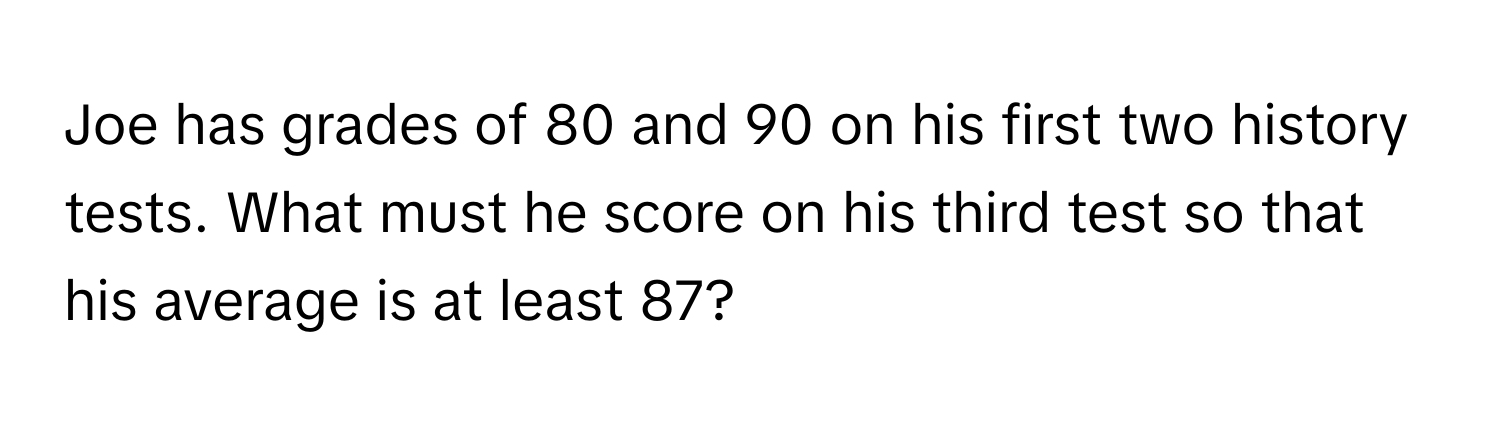 Joe has grades of 80 and 90 on his first two history tests. What must he score on his third test so that his average is at least 87?