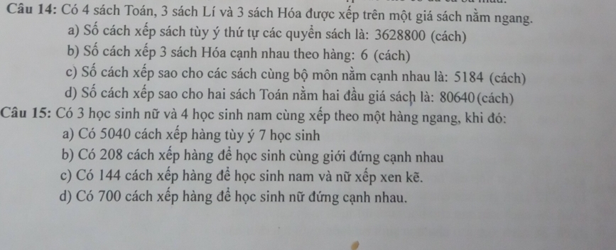 Có 4 sách Toán, 3 sách Lí và 3 sách Hóa được xếp trên một giá sách nằm ngang. 
a) Số cách xếp sách tùy ý thứ tự các quyển sách là: 3628800 (cách) 
b) Số cách xếp 3 sách Hóa cạnh nhau theo hàng: 6 (cách) 
c) Số cách xếp sao cho các sách cùng bộ môn nằm cạnh nhau là: 5184 (cách) 
d) Số cách xếp sao cho hai sách Toán nằm hai đầu giá sách là: 80640 (cách) 
Câu 15: Có 3 học sinh nữ và 4 học sinh nam cùng xếp theo một hàng ngang, khi đó: 
a) Có 5040 cách xếp hàng tùy ý 7 học sinh 
b) Có 208 cách xếp hàng để học sinh cùng giới đứng cạnh nhau 
c) Có 144 cách xếp hàng để học sinh nam và nữ xếp xen kẽ. 
d) Có 700 cách xếp hàng để học sinh nữ đứng cạnh nhau.