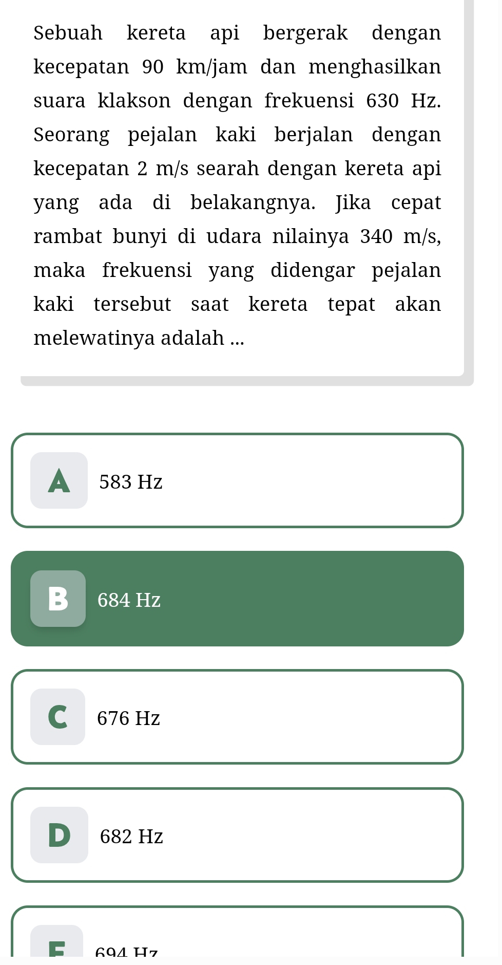 Sebuah kereta api bergerak dengan
kecepatan 90 km/jam dan menghasilkan
suara klakson dengan frekuensi 630 Hz.
Seorang pejalan kaki berjalan dengan
kecepatan 2 m/s searah dengan kereta api
yang ada di belakangnya. Jika cepat
rambat bunyi di udara nilainya 340 m/s,
maka frekuensi yang didengar pejalan
kaki tersebut saat kereta tepat akan
melewatinya adalah ...
A 583 Hz
B 684 Hz
C 676 Hz
D 682 Hz
C 60△ H 7