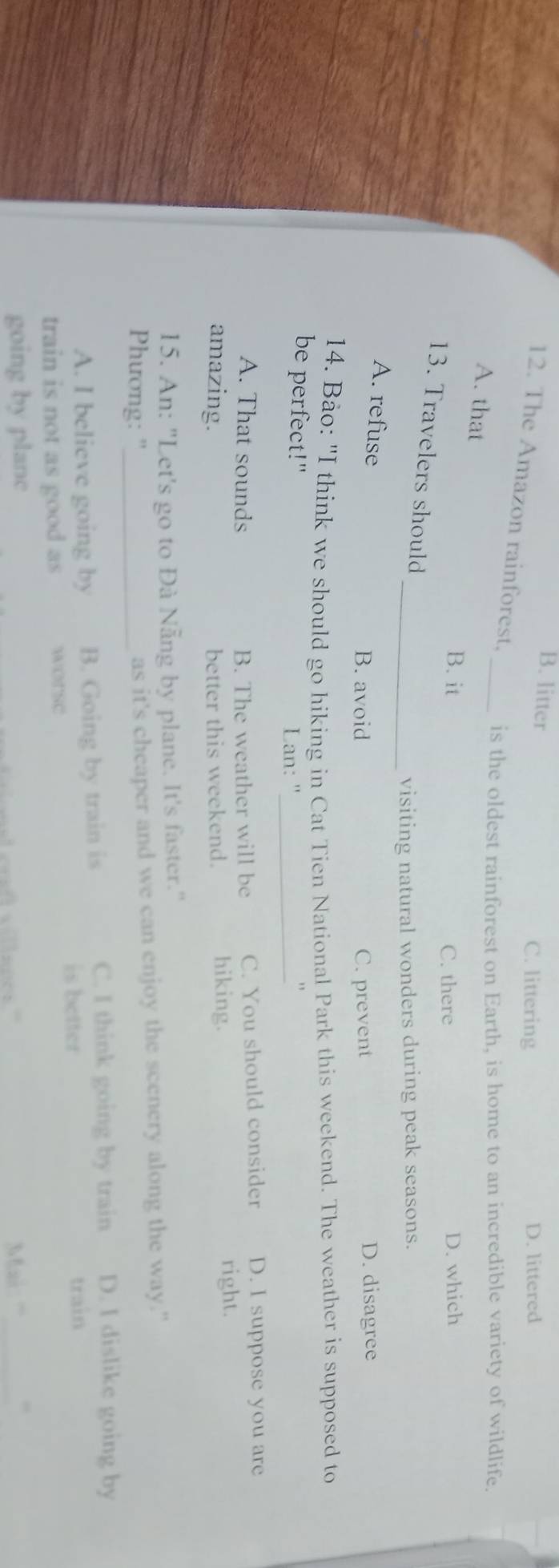 B. litter C. littering D. littered
12. The Amazon rainforest. _is the oldest rainforest on Earth, is home to an incredible variety of wildlife.
A. that
B. it C. there D. which
13. Travelers should
_visiting natural wonders during peak seasons.
A. refuse
B. avoid C. prevent D. disagree
14. Bảo: "I think we should go hiking in Cat Tien National Park this weekend. The weather is supposed to
be perfect!"
Lan: "_
A. That sounds B. The weather will be C. You should consider D. I suppose you are
amazing. better this weekend. hiking.
right.
15. An: "Let's go to Đà Nẵng by plane. It's faster."
Phương: "_ as it's cheaper and we can enjoy the scenery along the way."
A. I believe going by B. Going by train is
C. I think going by train D. I dislike going by
is better train
train is not as good as wOrse
going by planc Mai: '''