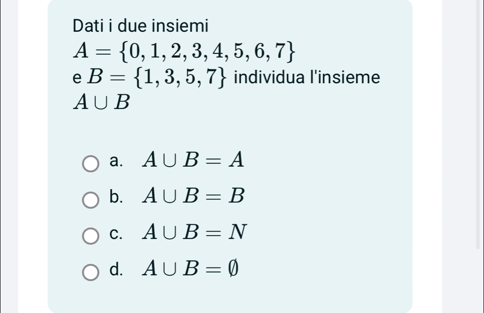 Dati i due insiemi
A= 0,1,2,3,4,5,6,7
e B= 1,3,5,7 individua l'insieme
A∪ B
a. A∪ B=A
b. A∪ B=B
C. A∪ B=N
d. A∪ B=varnothing