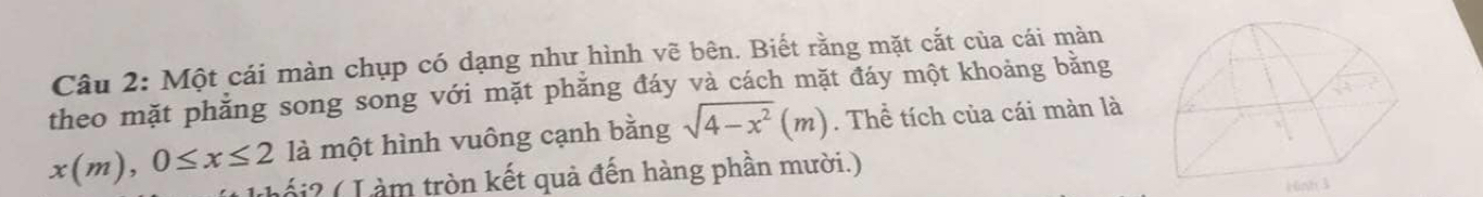 Một cái màn chụp có dạng như hình vẽ bên. Biết rằng mặt cắt của cái màn 
theo mặt phẳng song song với mặt phăng đáy và cách mặt đáy một khoảng bằng 
là một hình vuông cạnh bằng sqrt(4-x^2)(m). Thể tích của cái màn là
x(m), 0≤ x≤ 2 tố i ? ( L àm tròn kết quả đến hàng phần mười.) 
16nh 3