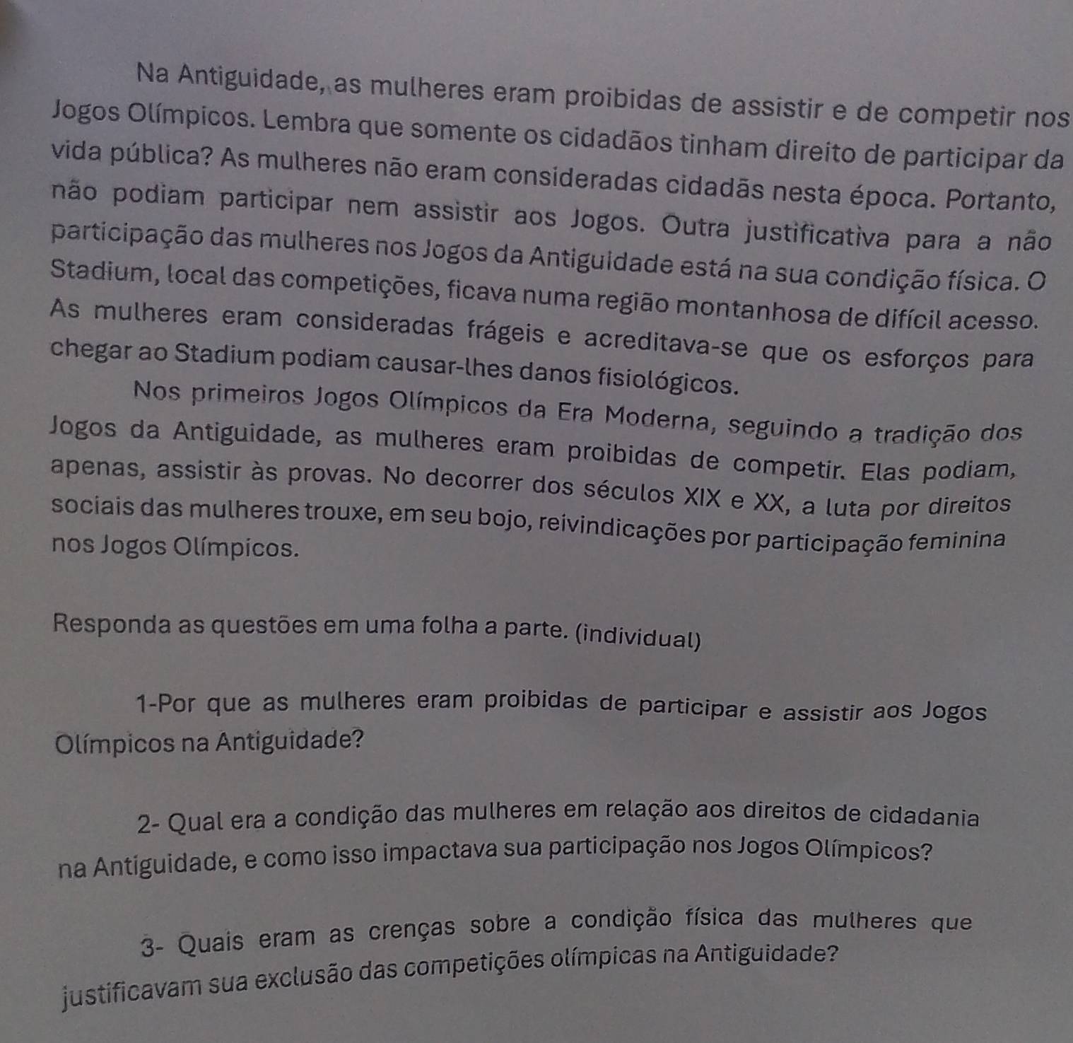 Na Antiguidade, as mulheres eram proibidas de assistir e de competir nos 
Jogos Olímpicos. Lembra que somente os cidadãos tinham direito de participar da 
vida pública? As mulheres não eram consideradas cidadãs nesta época. Portanto, 
não podiam participar nem assistir aos Jogos. Outra justificativa para a não 
participação das mulheres nos Jogos da Antiguidade está na sua condição física. O 
Stadium, local das competições, ficava numa região montanhosa de difícil acesso. 
As mulheres eram consideradas frágeis e acreditava-se que os esforços para 
chegar ao Stadium podiam causar-lhes danos fisiológicos. 
Nos primeiros Jogos Olímpicos da Era Moderna, seguindo a tradição dos 
Jogos da Antiguidade, as mulheres eram proibidas de competir. Elas podiam, 
apenas, assistir às provas. No decorrer dos séculos XIX e XX, a luta por direitos 
sociais das mulheres trouxe, em seu bojo, reivindicações por participação feminina 
nos Jogos Olímpicos. 
Responda as questões em uma folha a parte. (individual) 
1-Por que as mulheres eram proibidas de participar e assistir aos Jogos 
Olímpicos na Antiguidade? 
2- Qual era a condição das mulheres em relação aos direitos de cidadania 
na Antiguidade, e como isso impactava sua participação nos Jogos Olímpicos? 
3- Quais eram as crenças sobre a condição física das mulheres que 
justificavam sua exclusão das competições olímpicas na Antiguidade?