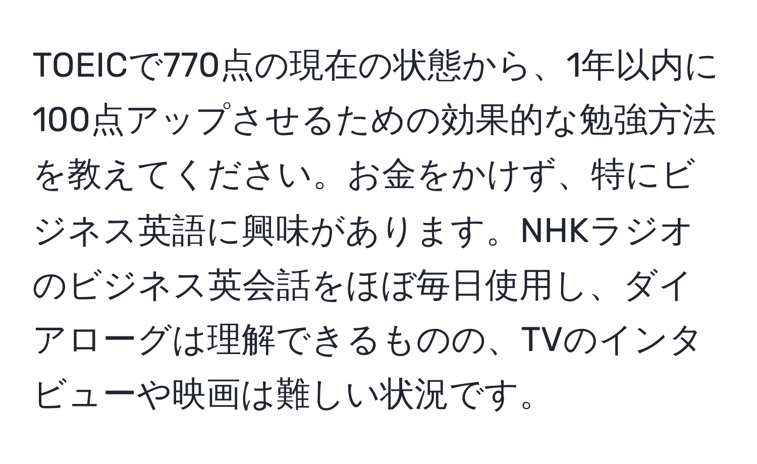 TOEICで770点の現在の状態から、1年以内に100点アップさせるための効果的な勉強方法を教えてください。お金をかけず、特にビジネス英語に興味があります。NHKラジオのビジネス英会話をほぼ毎日使用し、ダイアローグは理解できるものの、TVのインタビューや映画は難しい状況です。